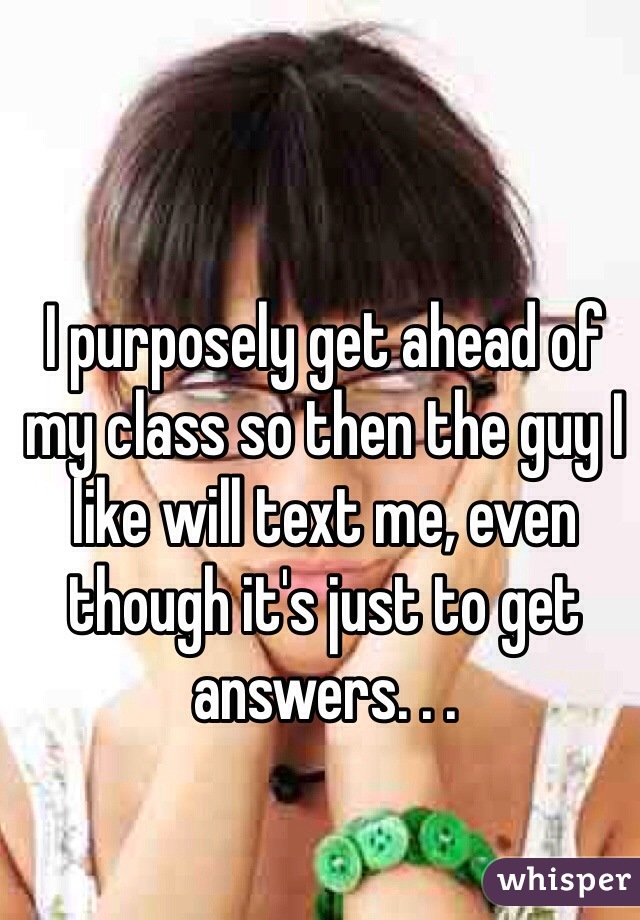 I purposely get ahead of my class so then the guy I like will text me, even though it's just to get answers. . .