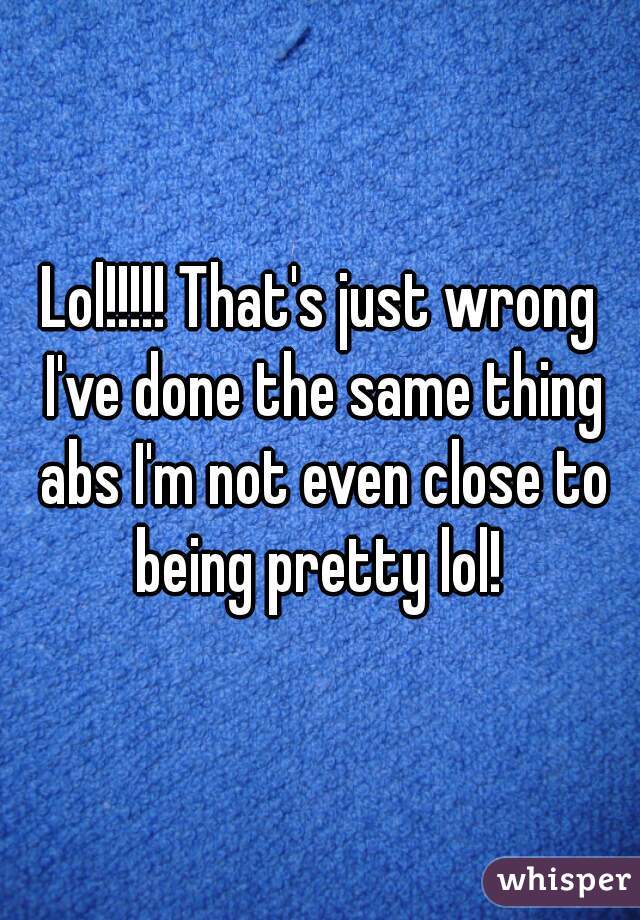 Lol!!!!! That's just wrong I've done the same thing abs I'm not even close to being pretty lol! 