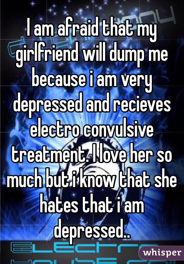 I am afraid that my girlfriend will dump me because i am very depressed and recieves electro convulsive treatment. I love her so much but i know that she hates that i am depressed..