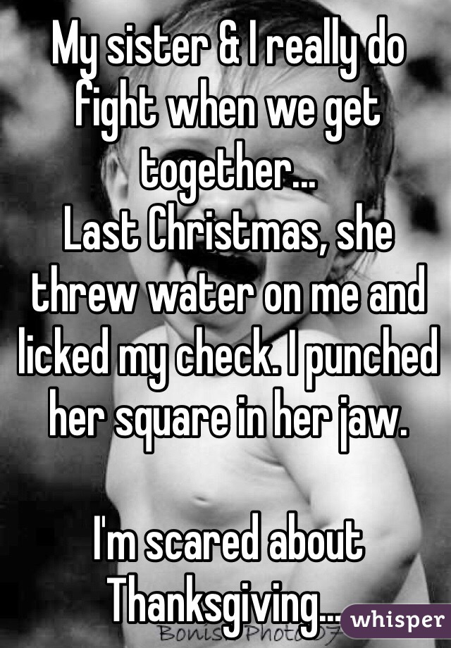 My sister & I really do fight when we get together...
Last Christmas, she threw water on me and licked my check. I punched her square in her jaw. 

I'm scared about Thanksgiving....