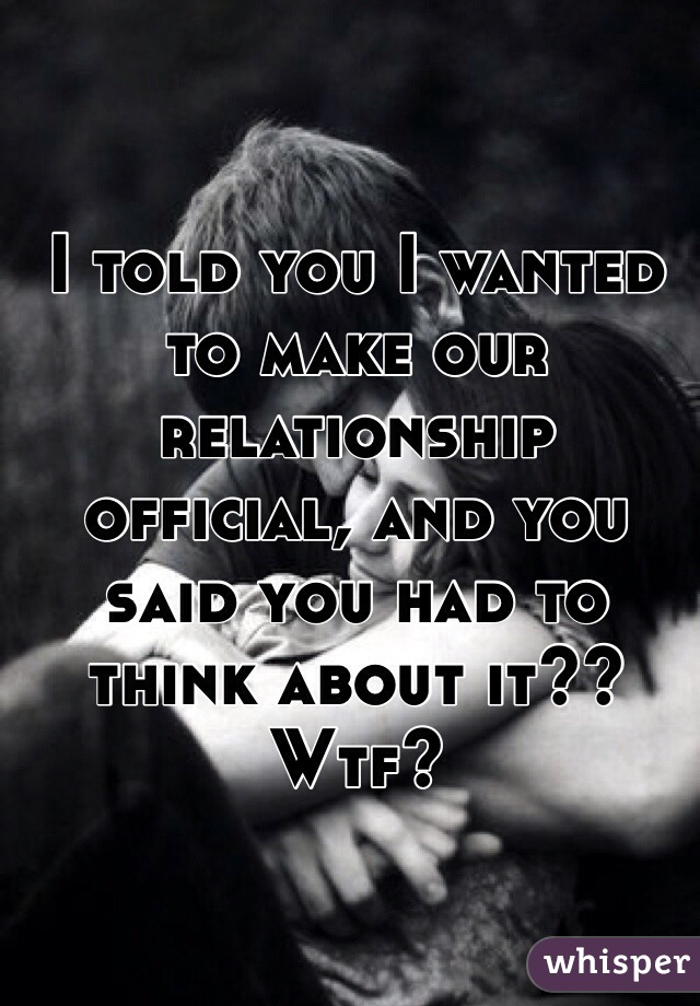 I told you I wanted to make our relationship official, and you said you had to think about it?? Wtf?