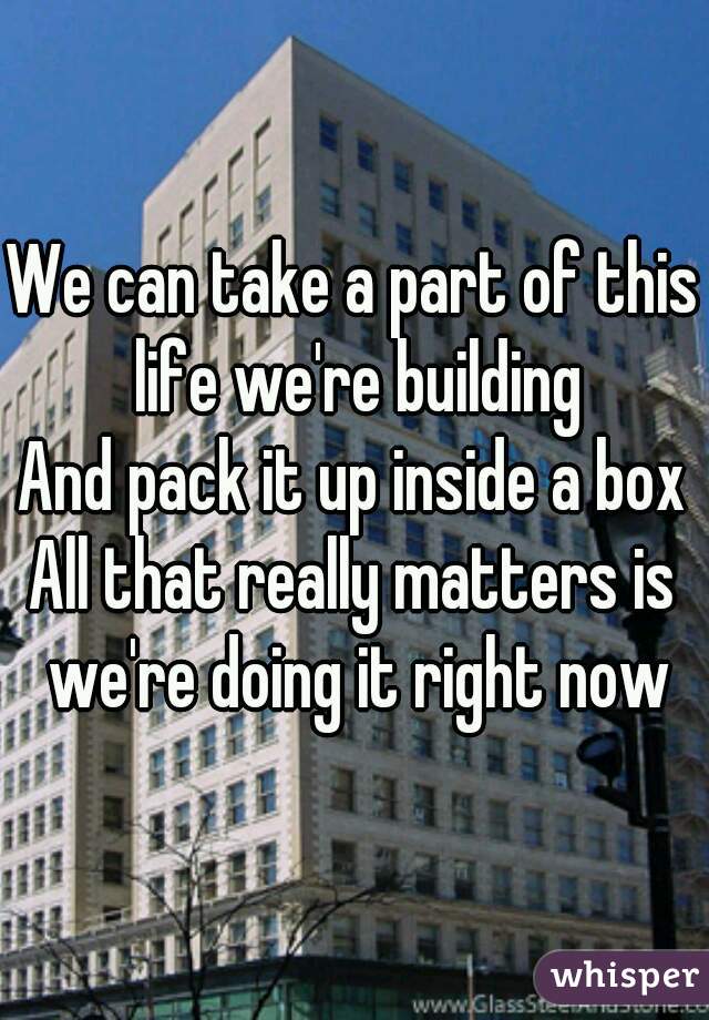 We can take a part of this life we're building
And pack it up inside a box
All that really matters is we're doing it right now