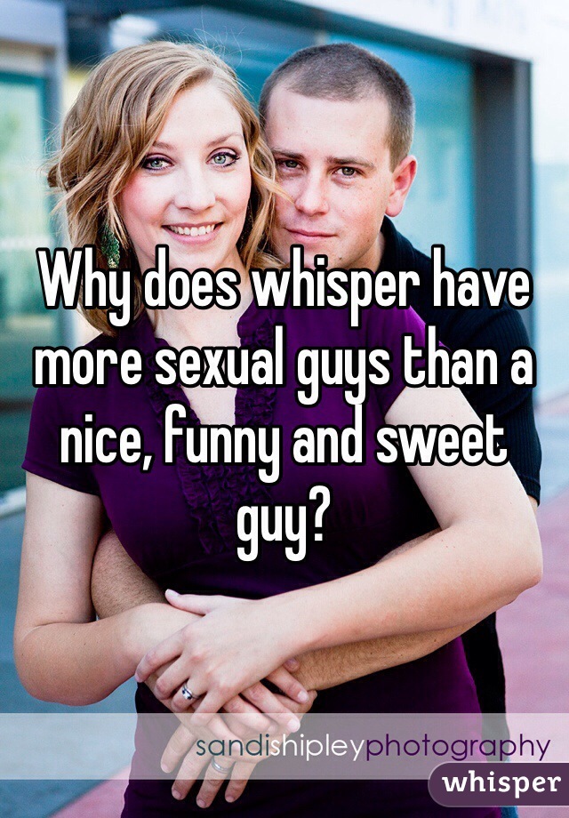 Why does whisper have more sexual guys than a nice, funny and sweet guy?