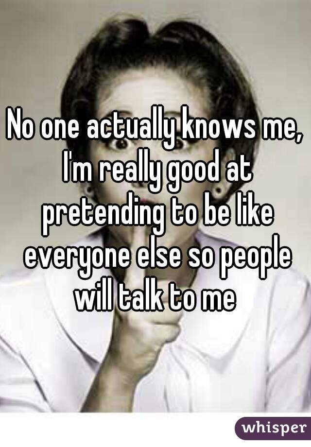 No one actually knows me, I'm really good at pretending to be like everyone else so people will talk to me 