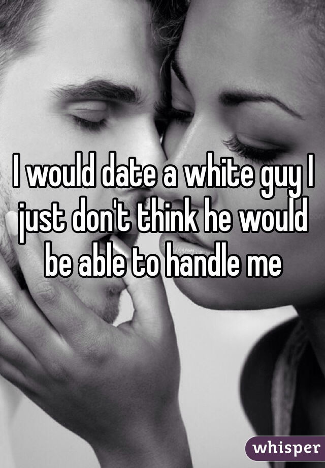 I would date a white guy I just don't think he would be able to handle me 