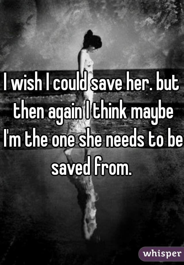 I wish I could save her. but then again I think maybe I'm the one she needs to be saved from. 