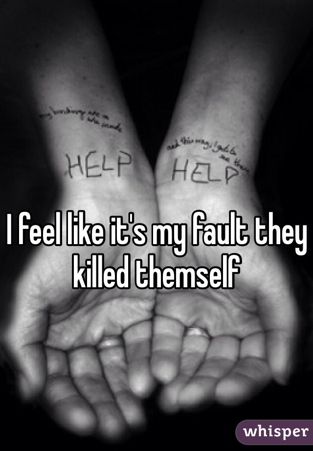 I feel like it's my fault they killed themself 