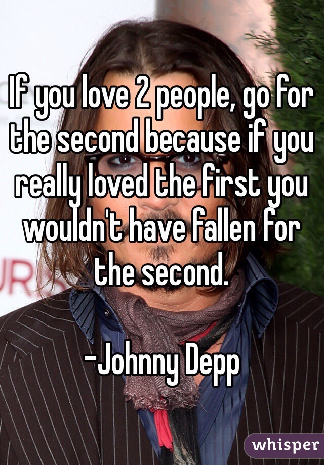 If you love 2 people, go for the second because if you really loved the first you wouldn't have fallen for the second.

-Johnny Depp