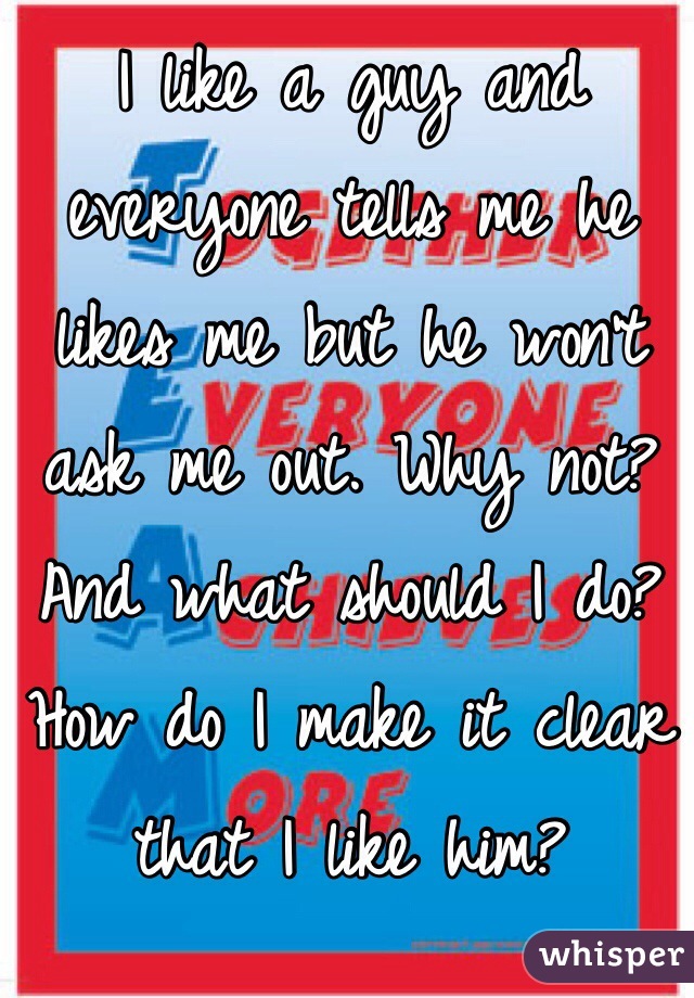 I like a guy and everyone tells me he likes me but he won't ask me out. Why not? And what should I do? How do I make it clear that I like him? 