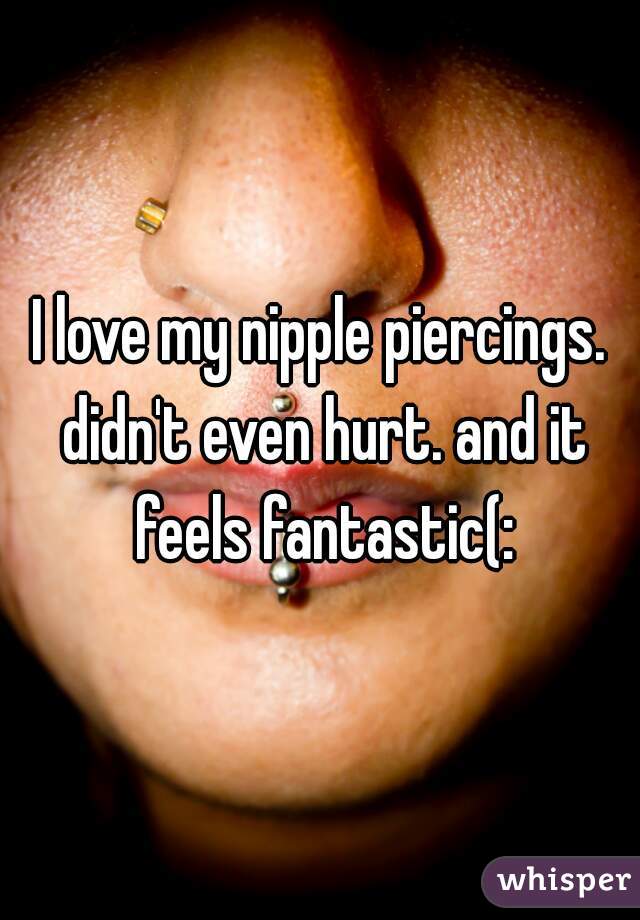 I love my nipple piercings. didn't even hurt. and it feels fantastic(: