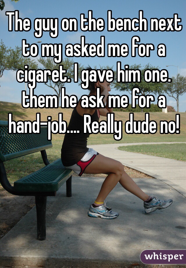 The guy on the bench next to my asked me for a cigaret. I gave him one. them he ask me for a hand-job.... Really dude no!