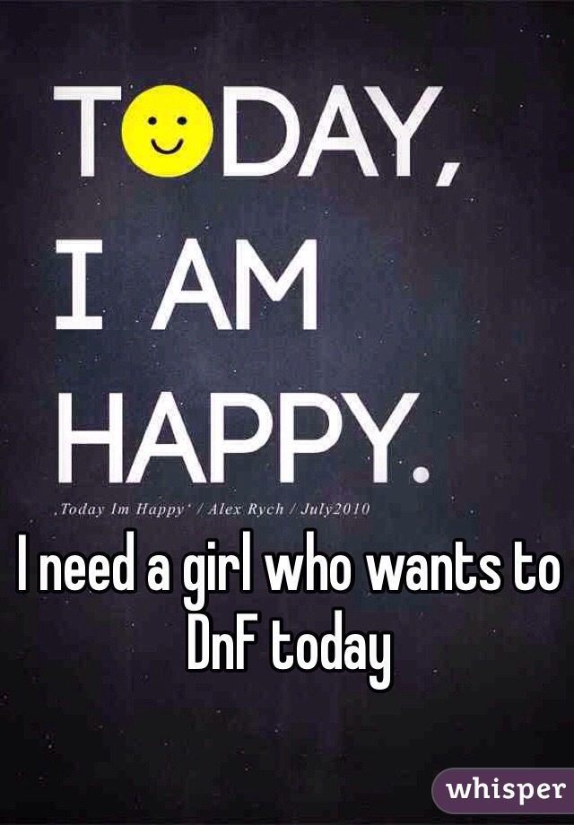 I need a girl who wants to DnF today 