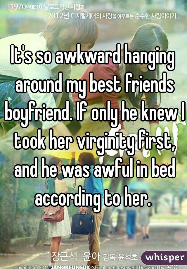 It's so awkward hanging around my best friends boyfriend. If only he knew I took her virginity first, and he was awful in bed according to her. 