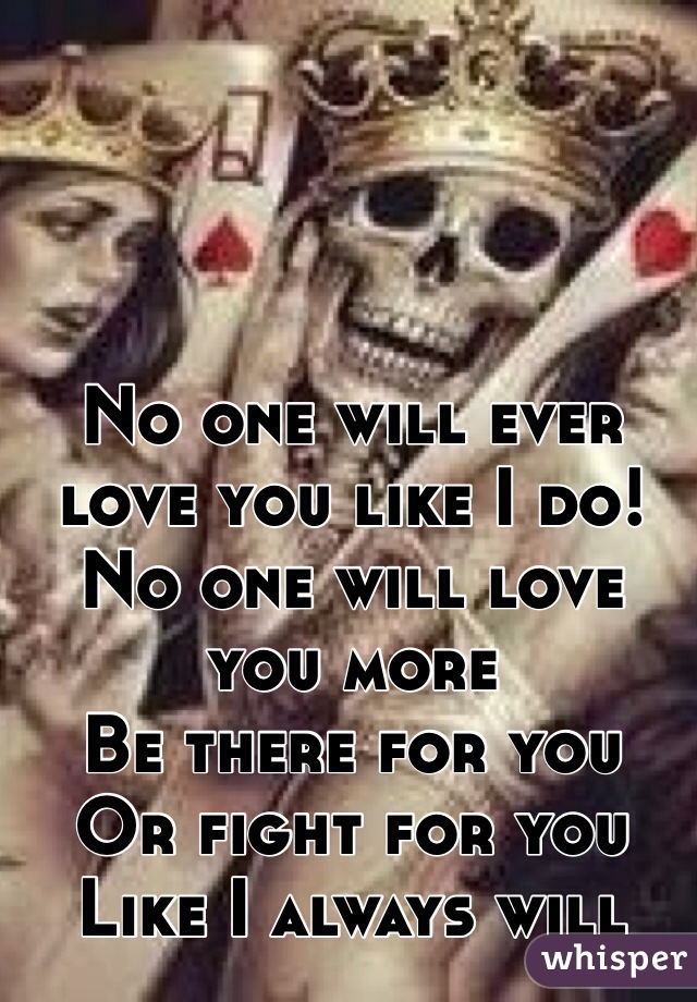 No one will ever love you like I do!
No one will love you more
Be there for you
Or fight for you
Like I always will