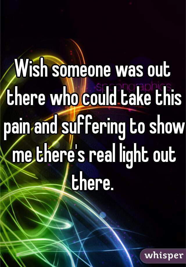 Wish someone was out there who could take this pain and suffering to show me there's real light out there. 