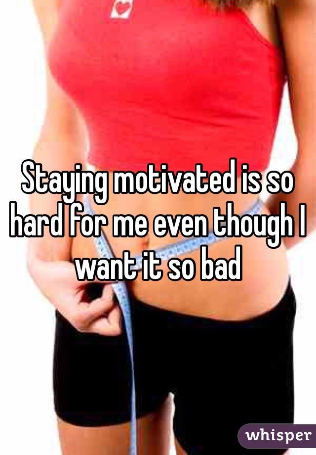 Staying motivated is so hard for me even though I want it so bad 