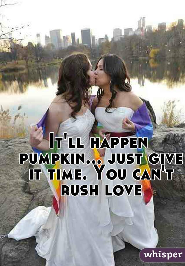 It'll happen pumpkin... just give it time. You can't rush love