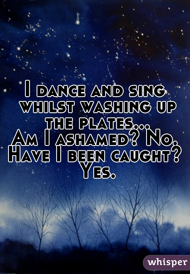 I dance and sing whilst washing up the plates...
Am I ashamed? No.
Have I been caught? Yes.