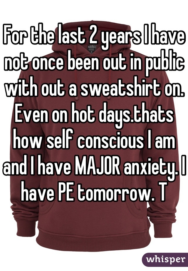 For the last 2 years I have not once been out in public with out a sweatshirt on. Even on hot days.thats how self conscious I am and I have MAJOR anxiety. I have PE tomorrow. T