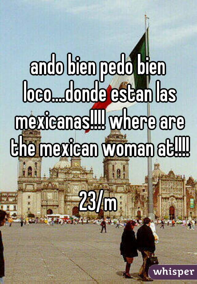 ando bien pedo bien loco....donde estan las mexicanas!!!! where are the mexican woman at!!!!

23/m