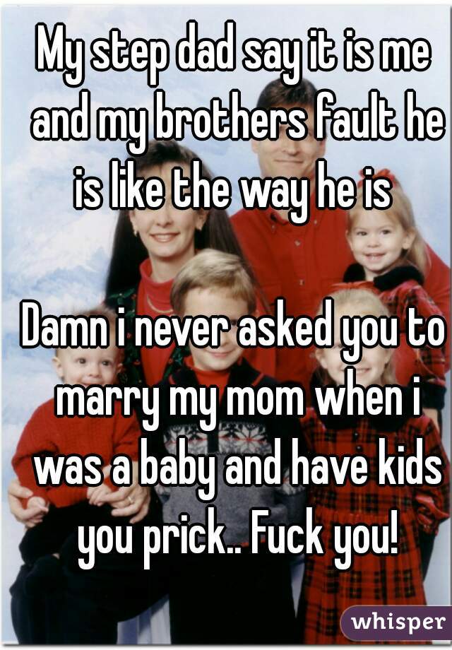 My step dad say it is me and my brothers fault he is like the way he is 

Damn i never asked you to marry my mom when i was a baby and have kids you prick.. Fuck you!