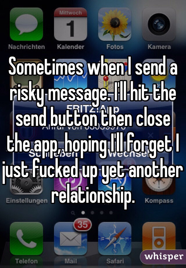 Sometimes when I send a risky message. I'll hit the send button then close the app, hoping I'll forget I just fucked up yet another relationship. 