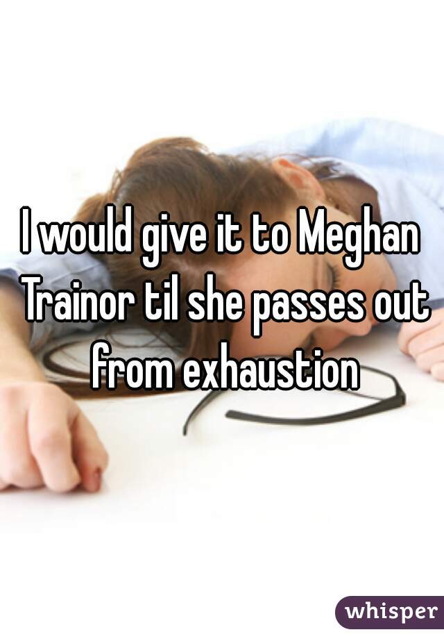 I would give it to Meghan Trainor til she passes out from exhaustion