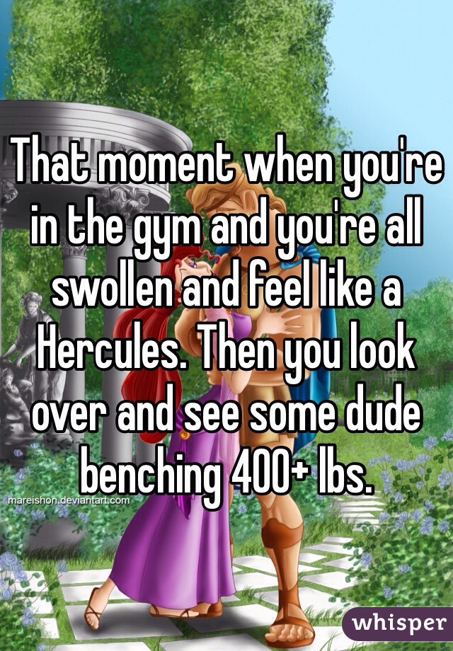 That moment when you're in the gym and you're all swollen and feel like a Hercules. Then you look over and see some dude benching 400+ lbs. 