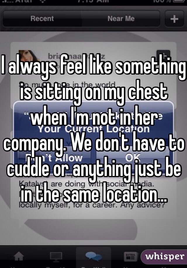 I always feel like something is sitting on my chest when I'm not in her company. We don't have to cuddle or anything just be in the same location...