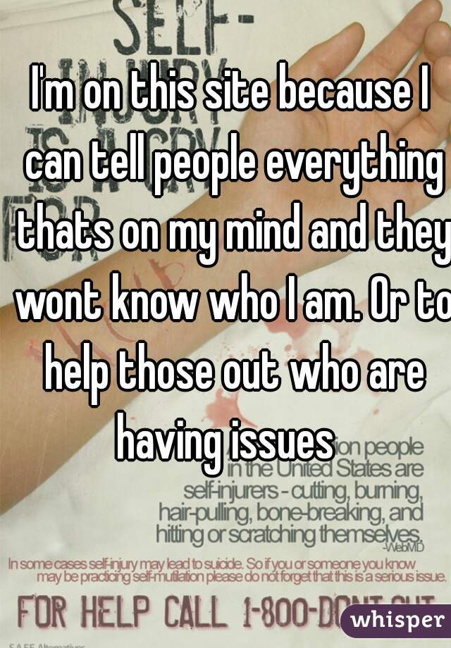 I'm on this site because I can tell people everything thats on my mind and they wont know who I am. Or to help those out who are having issues  