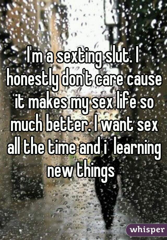 I'm a sexting slut. I honestly don't care cause it makes my sex life so much better. I want sex all the time and i  learning new things  