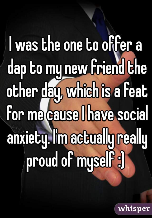 I was the one to offer a dap to my new friend the other day, which is a feat for me cause I have social anxiety. I'm actually really proud of myself :) 