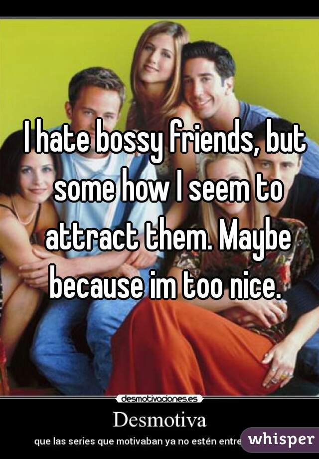 I hate bossy friends, but some how I seem to attract them. Maybe because im too nice. 