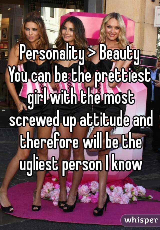 Personality > Beauty
You can be the prettiest girl with the most screwed up attitude and therefore will be the ugliest person I know