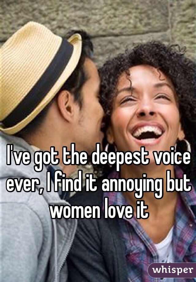 I've got the deepest voice ever, I find it annoying but women love it 