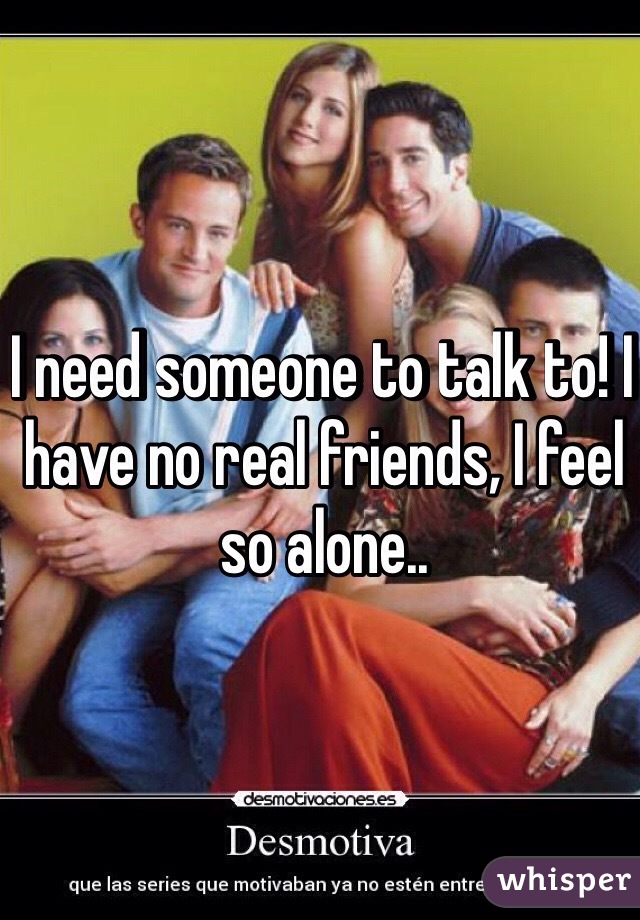 I need someone to talk to! I have no real friends, I feel so alone..