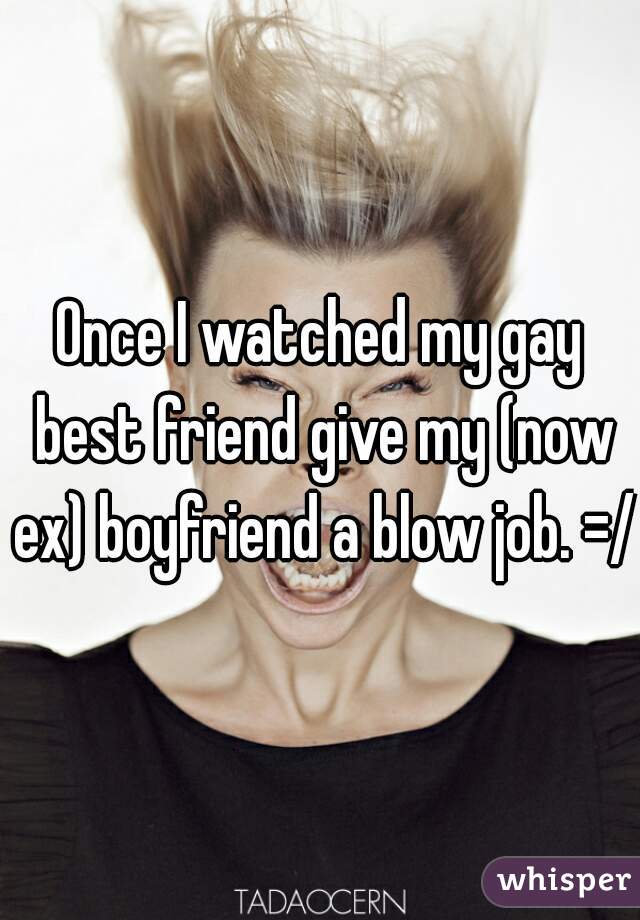 Once I watched my gay best friend give my (now ex) boyfriend a blow job. =/