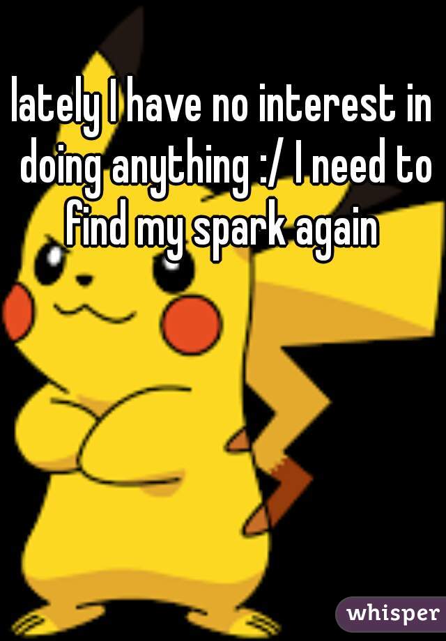 lately I have no interest in doing anything :/ I need to find my spark again 