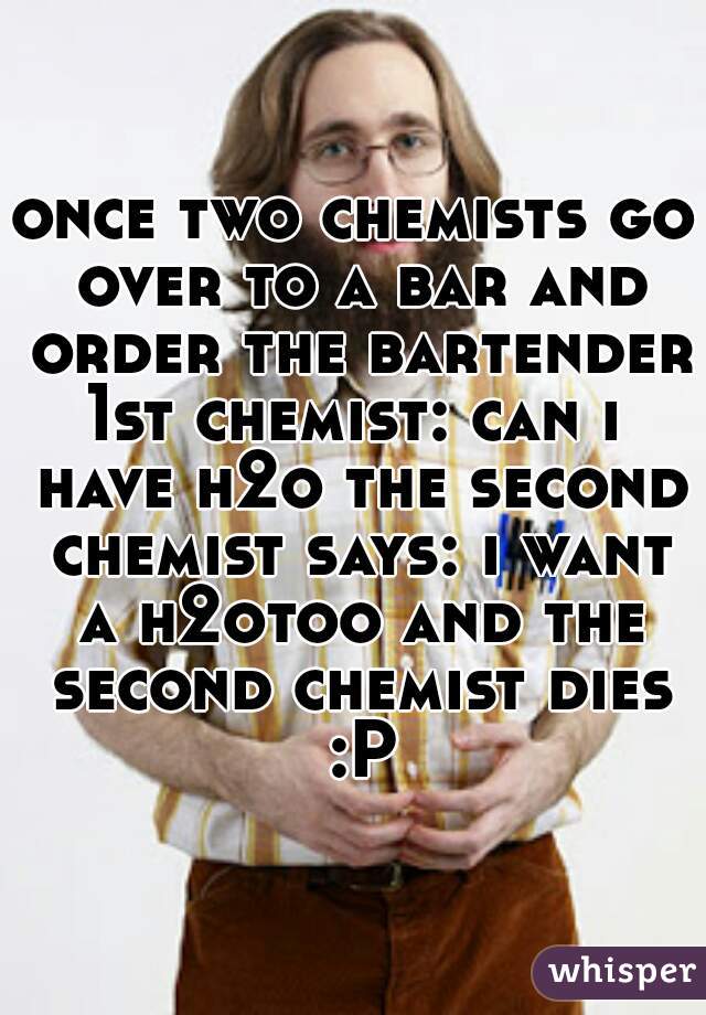 once two chemists go over to a bar and order the bartender
1st chemist: can i have h2o the second chemist says: i want a h2otoo and the second chemist dies :P