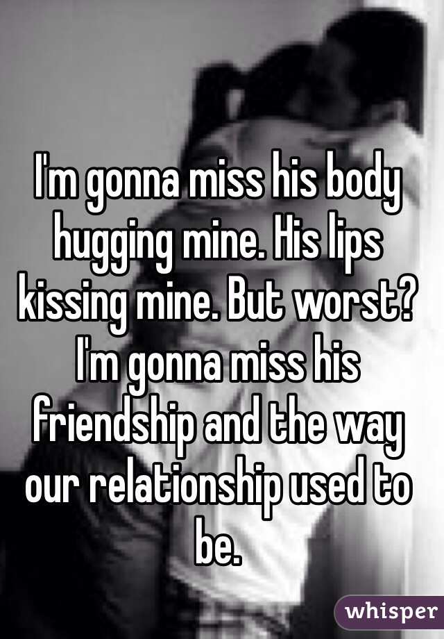 I'm gonna miss his body hugging mine. His lips kissing mine. But worst? I'm gonna miss his friendship and the way our relationship used to be. 