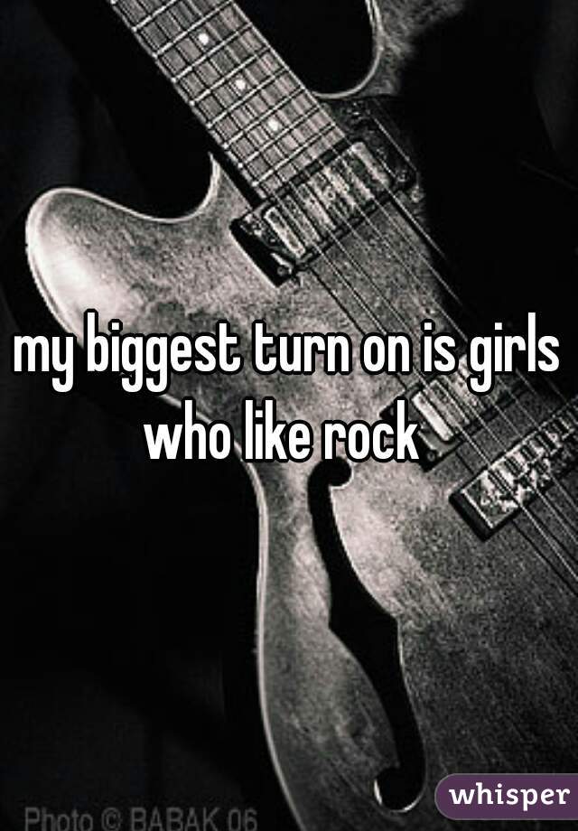 my biggest turn on is girls who like rock  