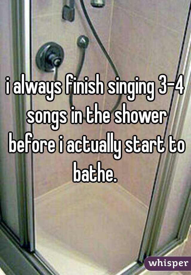 i always finish singing 3-4 songs in the shower before i actually start to bathe. 