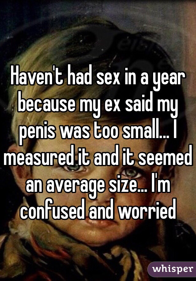 Haven't had sex in a year because my ex said my penis was too small... I measured it and it seemed an average size... I'm confused and worried