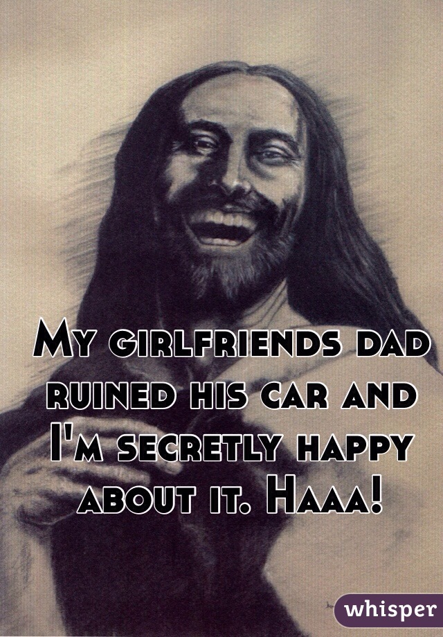 My girlfriends dad ruined his car and I'm secretly happy about it. Haaa!
