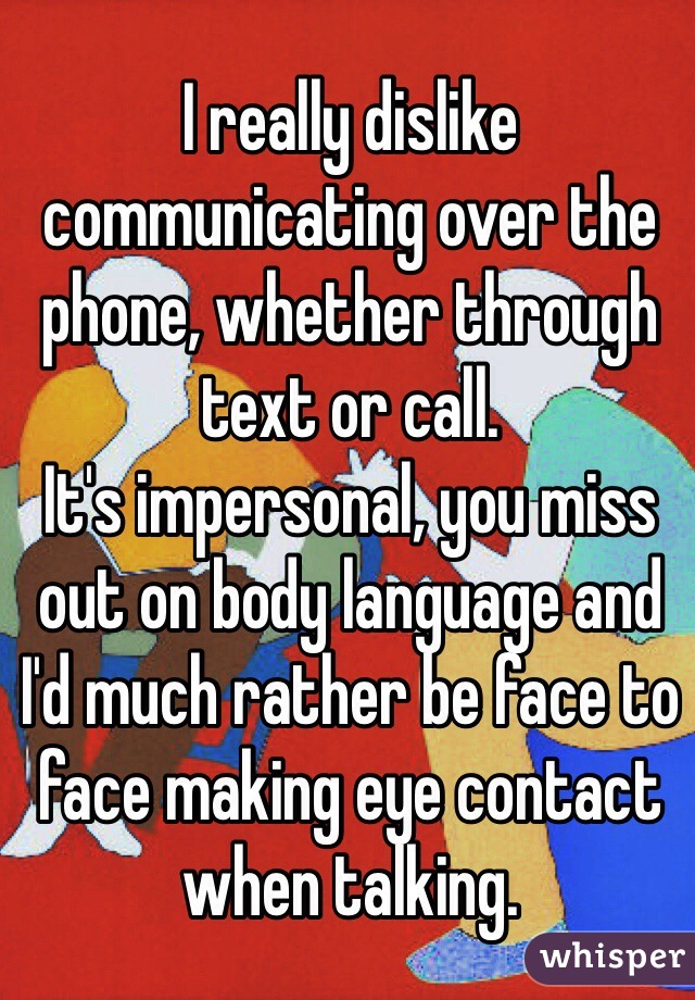 I really dislike communicating over the phone, whether through text or call.
It's impersonal, you miss out on body language and I'd much rather be face to face making eye contact when talking.