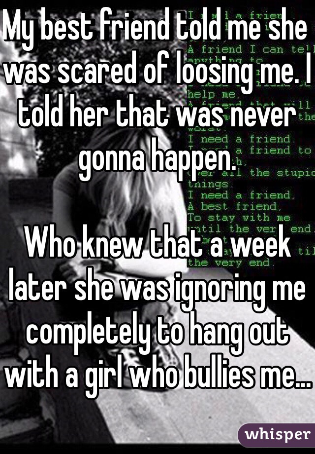 My best friend told me she was scared of loosing me. I told her that was never gonna happen. 

Who knew that a week later she was ignoring me completely to hang out with a girl who bullies me...