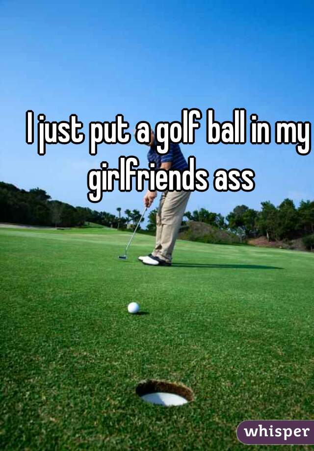 I just put a golf ball in my girlfriends ass