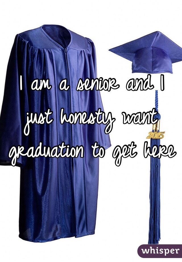 I am a senior and I just honesty want graduation to get here 