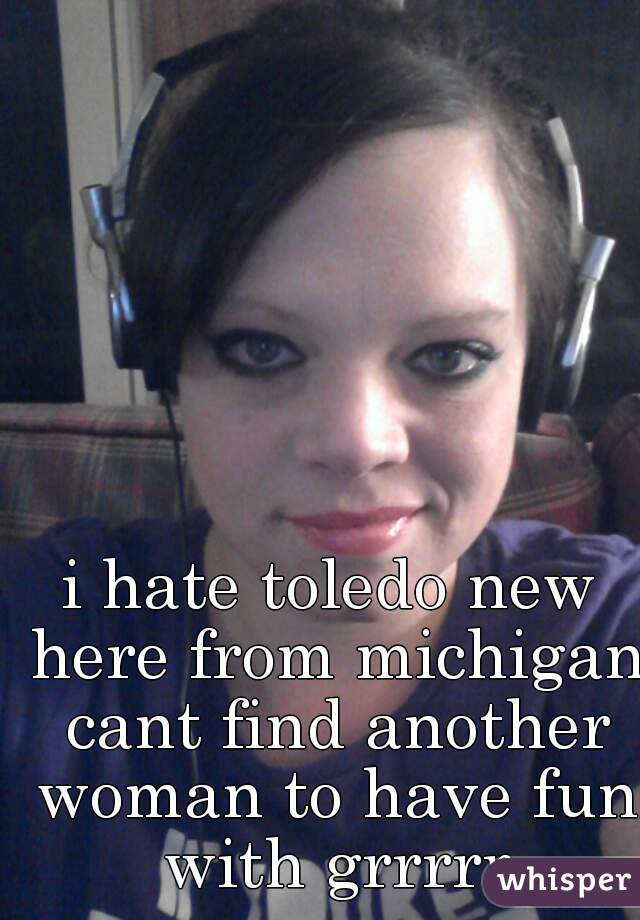 i hate toledo new here from michigan cant find another woman to have fun with grrrrr