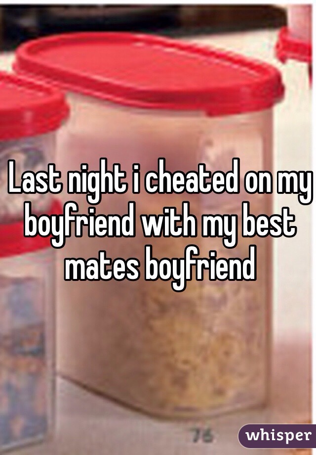 Last night i cheated on my boyfriend with my best mates boyfriend 